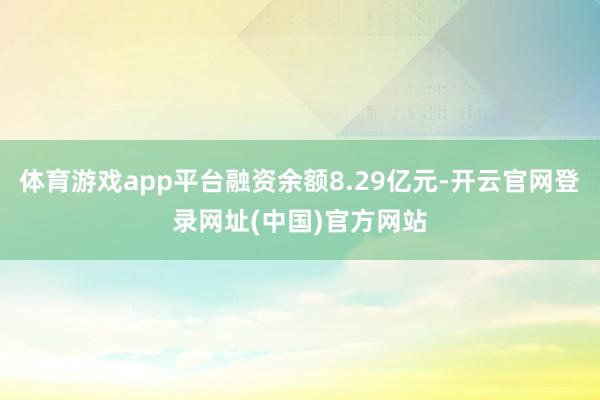 体育游戏app平台融资余额8.29亿元-开云官网登录网址(中国)官方网站