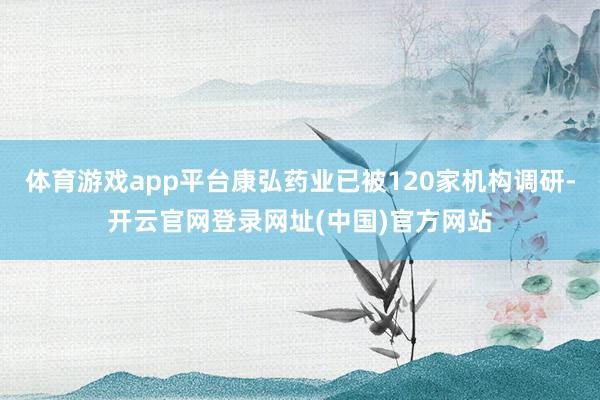 体育游戏app平台康弘药业已被120家机构调研-开云官网登录网址(中国)官方网站
