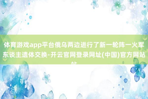 体育游戏app平台俄乌两边进行了新一轮阵一火军东谈主遗体交换-开云官网登录网址(中国)官方网站