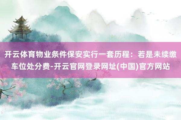 开云体育物业条件保安实行一套历程：若是未续缴车位处分费-开云官网登录网址(中国)官方网站