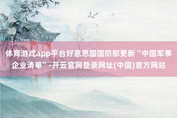 体育游戏app平台好意思国国防部更新“中国军事企业清单”-开云官网登录网址(中国)官方网站
