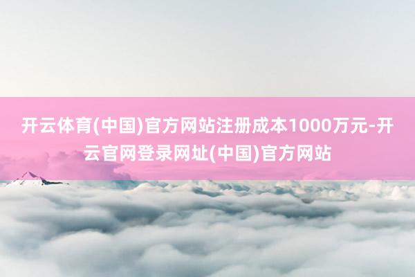 开云体育(中国)官方网站注册成本1000万元-开云官网登录网址(中国)官方网站