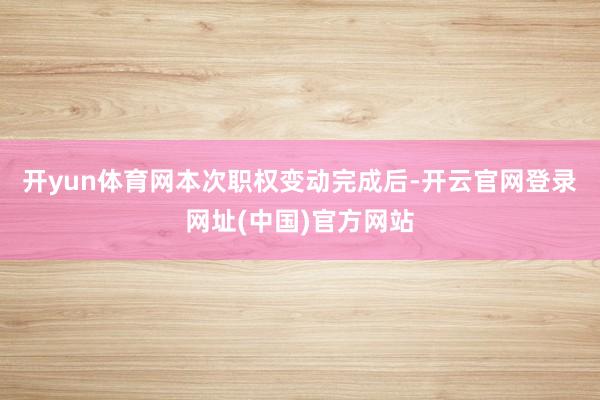 开yun体育网　　本次职权变动完成后-开云官网登录网址(中国)官方网站
