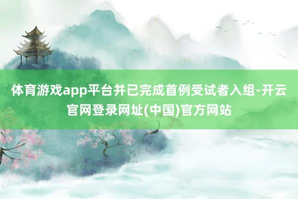 体育游戏app平台并已完成首例受试者入组-开云官网登录网址(中国)官方网站
