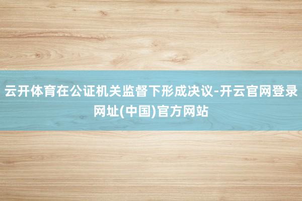 云开体育在公证机关监督下形成决议-开云官网登录网址(中国)官方网站