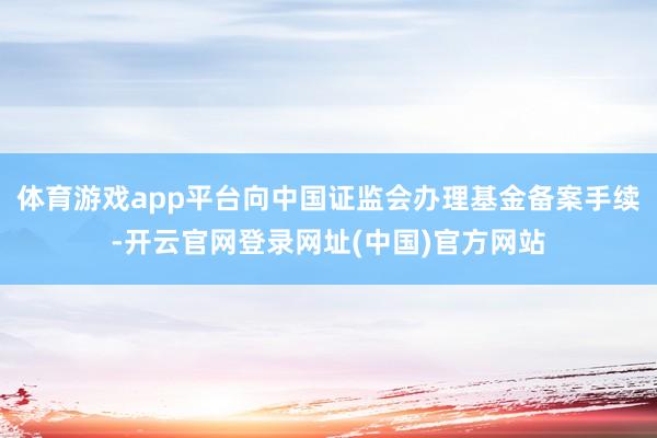 体育游戏app平台向中国证监会办理基金备案手续-开云官网登录网址(中国)官方网站
