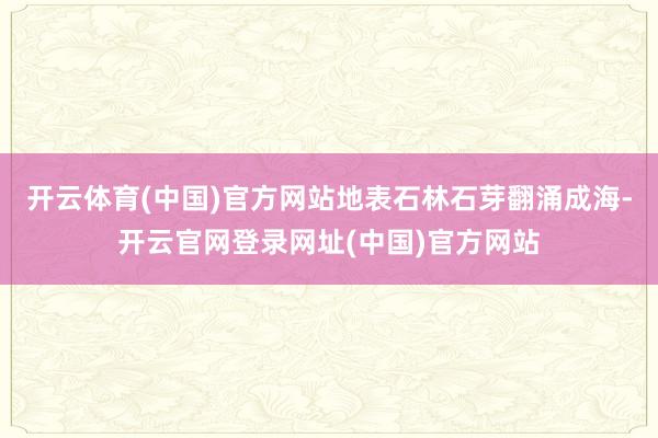 开云体育(中国)官方网站地表石林石芽翻涌成海-开云官网登录网址(中国)官方网站