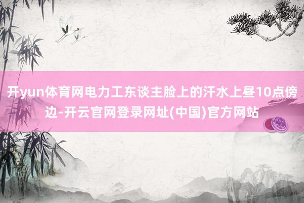 开yun体育网电力工东谈主脸上的汗水上昼10点傍边-开云官网登录网址(中国)官方网站