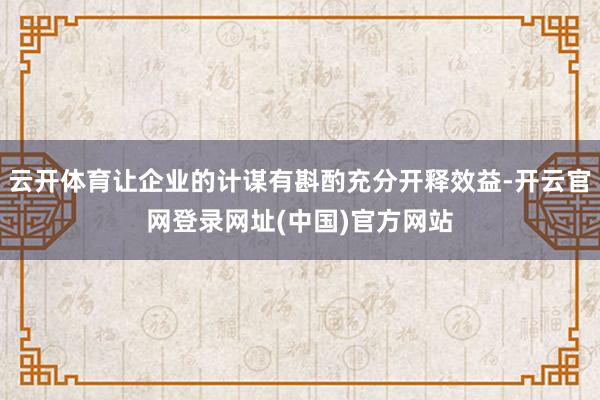 云开体育让企业的计谋有斟酌充分开释效益-开云官网登录网址(中国)官方网站
