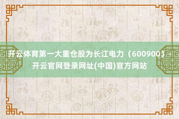 开云体育第一大重仓股为长江电力（600900）-开云官网登录网址(中国)官方网站