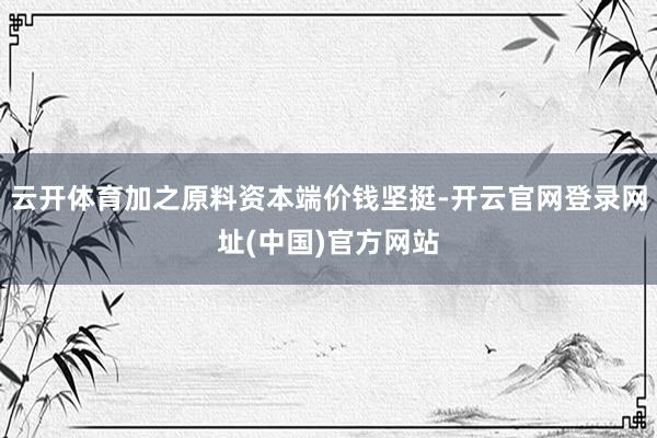 云开体育加之原料资本端价钱坚挺-开云官网登录网址(中国)官方网站