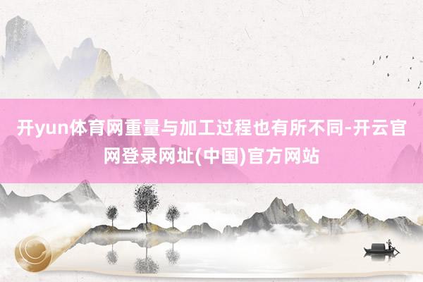 开yun体育网重量与加工过程也有所不同-开云官网登录网址(中国)官方网站