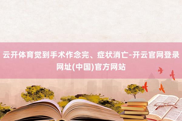 云开体育觉到手术作念完、症状消亡-开云官网登录网址(中国)官方网站