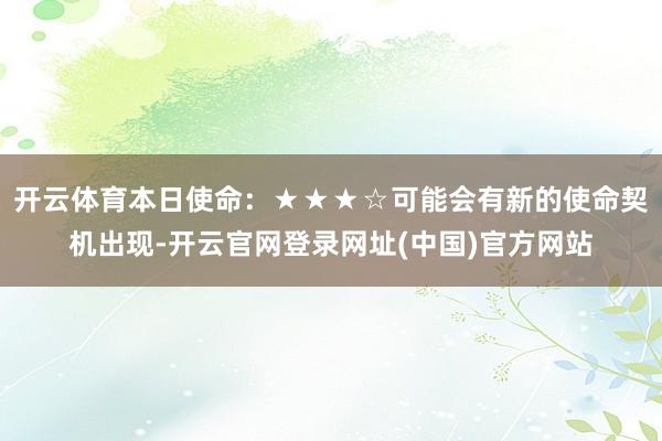 开云体育本日使命：★★★☆可能会有新的使命契机出现-开云官网登录网址(中国)官方网站