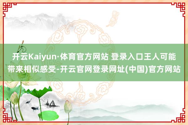开云Kaiyun·体育官方网站 登录入口王人可能带来相似感受-开云官网登录网址(中国)官方网站