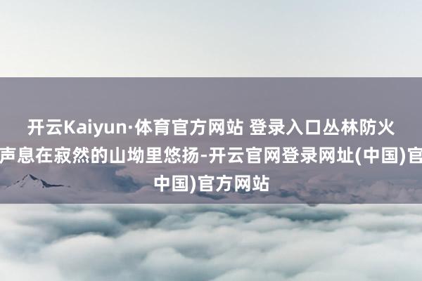 开云Kaiyun·体育官方网站 登录入口丛林防火宣传的声息在寂然的山坳里悠扬-开云官网登录网址(中国)官方网站