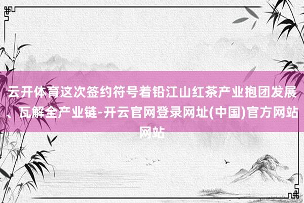 云开体育这次签约符号着铅江山红茶产业抱团发展、瓦解全产业链-开云官网登录网址(中国)官方网站