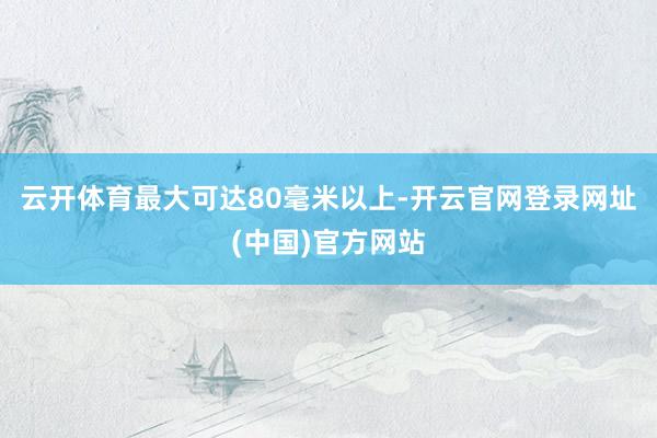 云开体育最大可达80毫米以上-开云官网登录网址(中国)官方网站