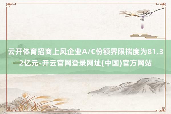 云开体育招商上风企业A/C份额界限揣度为81.32亿元-开云官网登录网址(中国)官方网站
