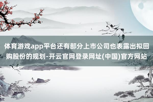 体育游戏app平台还有部分上市公司也表露出拟回购股份的规划-开云官网登录网址(中国)官方网站