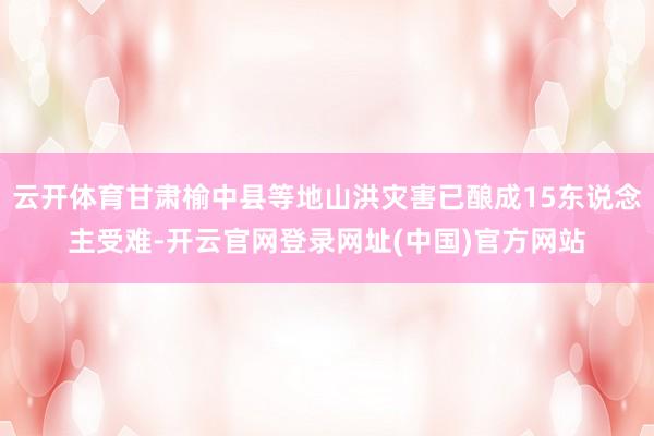 云开体育甘肃榆中县等地山洪灾害已酿成15东说念主受难-开云官网登录网址(中国)官方网站