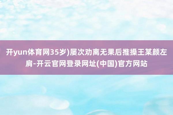 开yun体育网35岁)屡次劝离无果后推搡王某颜左肩-开云官网登录网址(中国)官方网站