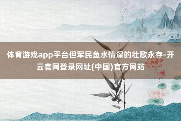 体育游戏app平台但军民鱼水情深的壮歌永存-开云官网登录网址(中国)官方网站
