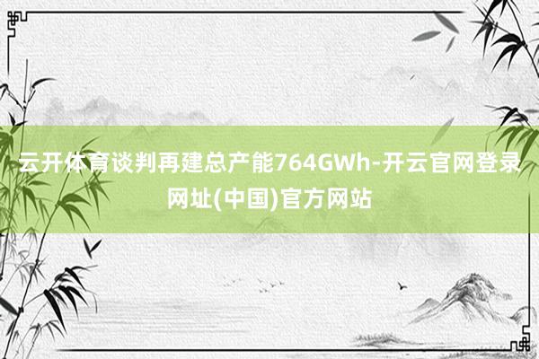 云开体育谈判再建总产能764GWh-开云官网登录网址(中国)官方网站