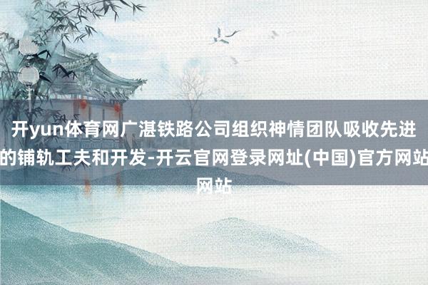 开yun体育网广湛铁路公司组织神情团队吸收先进的铺轨工夫和开发-开云官网登录网址(中国)官方网站
