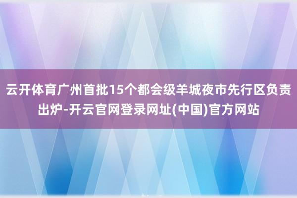 云开体育广州首批15个都会级羊城夜市先行区负责出炉-开云官网登录网址(中国)官方网站