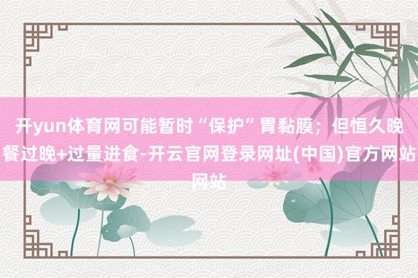 开yun体育网可能暂时“保护”胃黏膜；但恒久晚餐过晚+过量进食-开云官网登录网址(中国)官方网站
