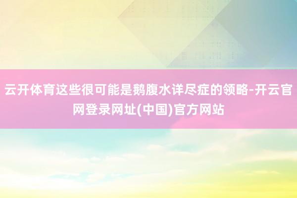 云开体育这些很可能是鹅腹水详尽症的领略-开云官网登录网址(中国)官方网站