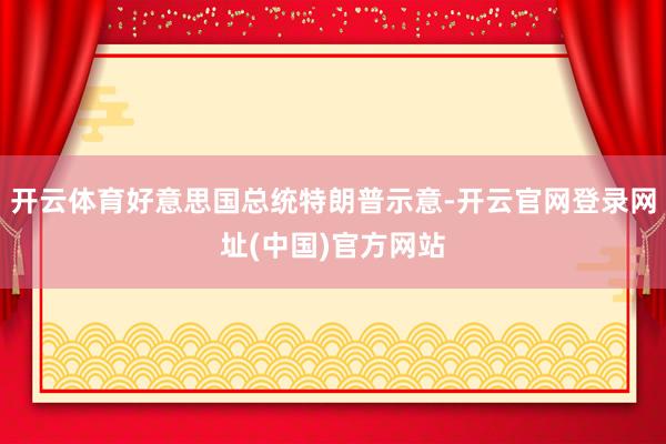 开云体育好意思国总统特朗普示意-开云官网登录网址(中国)官方网站