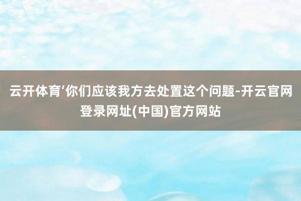云开体育‘你们应该我方去处置这个问题-开云官网登录网址(中国)官方网站