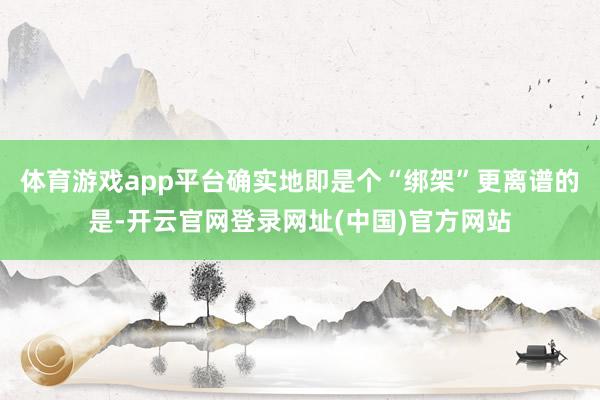 体育游戏app平台确实地即是个“绑架”更离谱的是-开云官网登录网址(中国)官方网站