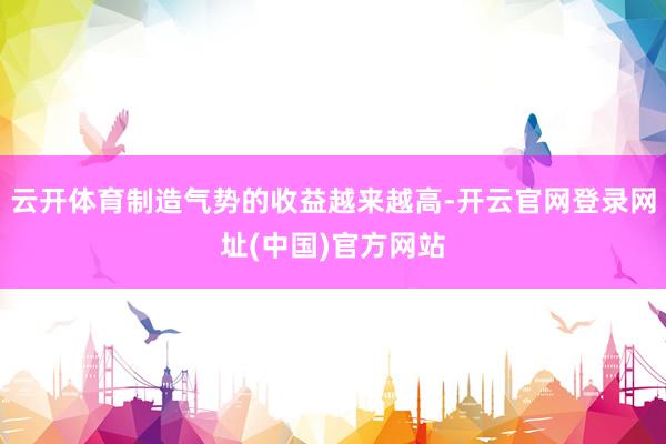 云开体育制造气势的收益越来越高-开云官网登录网址(中国)官方网站