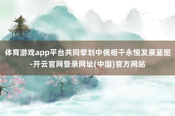体育游戏app平台共同擘划中俄相干永恒发展蓝图-开云官网登录网址(中国)官方网站
