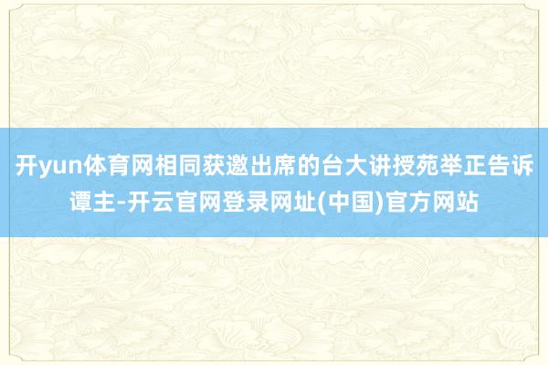 开yun体育网相同获邀出席的台大讲授苑举正告诉谭主-开云官网登录网址(中国)官方网站