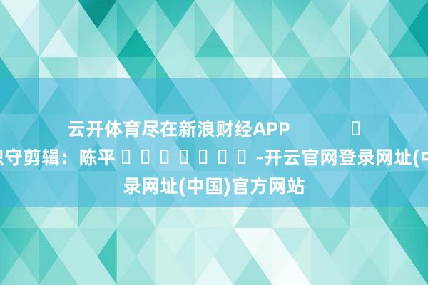 云开体育尽在新浪财经APP            						职守剪辑：陈平 							-开云官网登录网址(中国)官方网站