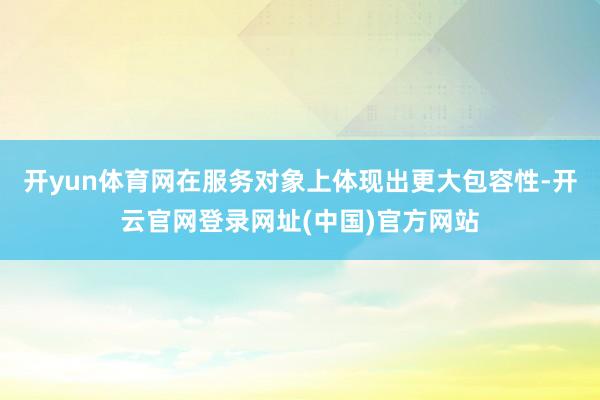 开yun体育网在服务对象上体现出更大包容性-开云官网登录网址(中国)官方网站