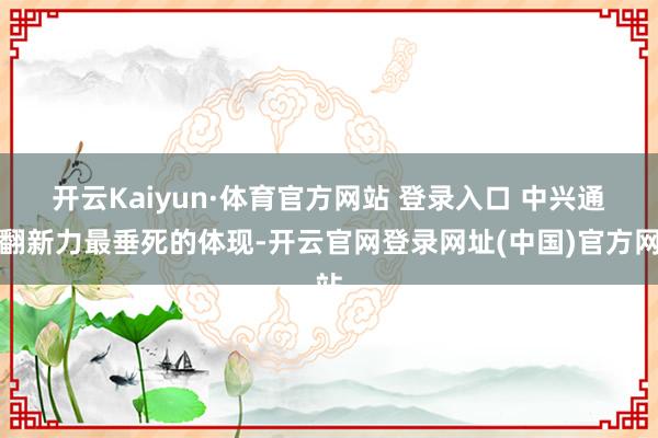 开云Kaiyun·体育官方网站 登录入口 　　中兴通讯翻新力最垂死的体现-开云官网登录网址(中国)官方网站