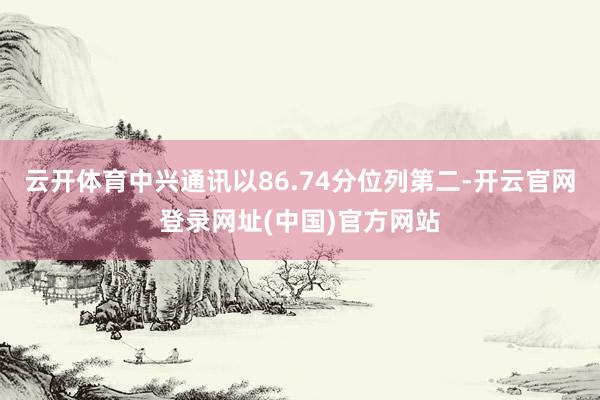 云开体育中兴通讯以86.74分位列第二-开云官网登录网址(中国)官方网站