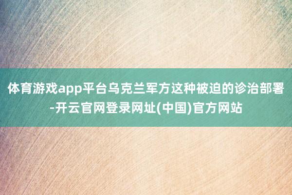 体育游戏app平台乌克兰军方这种被迫的诊治部署-开云官网登录网址(中国)官方网站