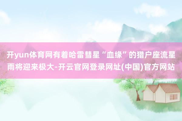 开yun体育网有着哈雷彗星“血缘”的猎户座流星雨将迎来极大-开云官网登录网址(中国)官方网站