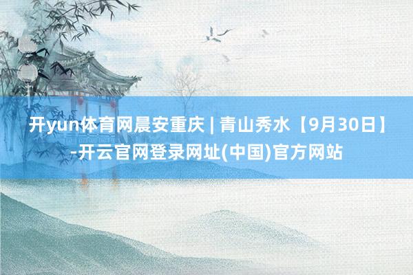 开yun体育网晨安重庆 | 青山秀水【9月30日】-开云官网登录网址(中国)官方网站