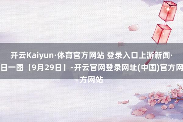 开云Kaiyun·体育官方网站 登录入口上游新闻·逐日一图【9月29日】-开云官网登录网址(中国)官方网站