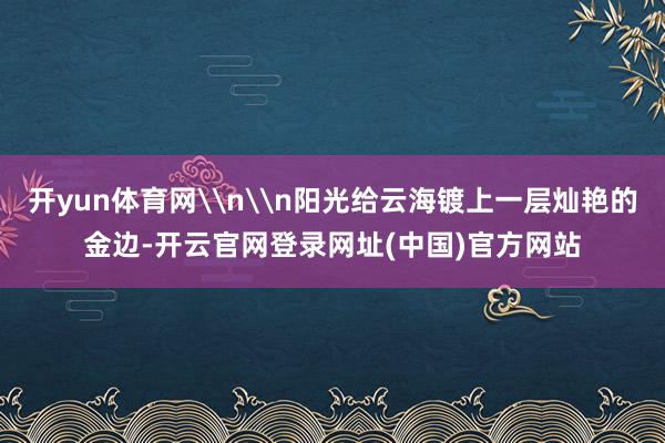 开yun体育网\n\n阳光给云海镀上一层灿艳的金边-开云官网登录网址(中国)官方网站
