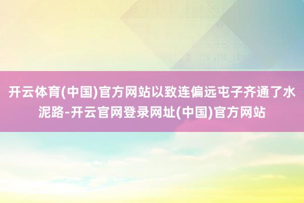 开云体育(中国)官方网站以致连偏远屯子齐通了水泥路-开云官网登录网址(中国)官方网站