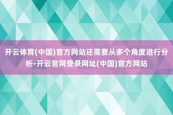 开云体育(中国)官方网站还需要从多个角度进行分析-开云官网登录网址(中国)官方网站