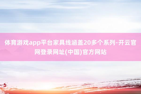体育游戏app平台家具线涵盖20多个系列-开云官网登录网址(中国)官方网站